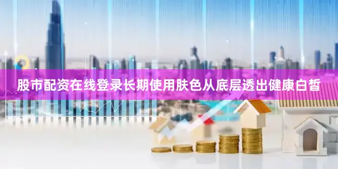 股市配资在线登录长期使用肤色从底层透出健康白皙