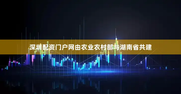 深圳配资门户网由农业农村部与湖南省共建