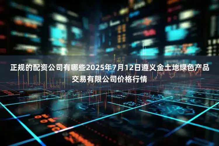 正规的配资公司有哪些2025年7月12日遵义金土地绿色产品交易有限公司价格行情