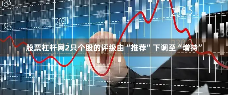 股票杠杆网2只个股的评级由“推荐”下调至“增持”
