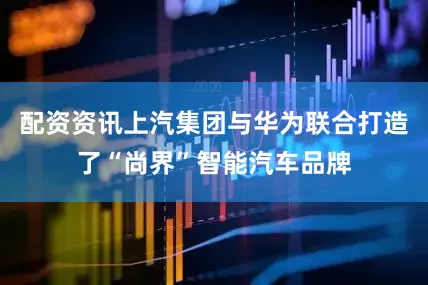 配资资讯上汽集团与华为联合打造了“尚界”智能汽车品牌