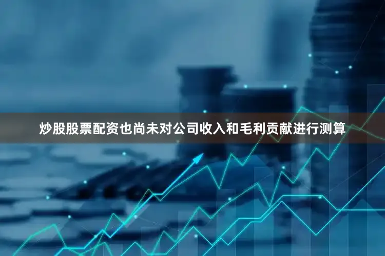 炒股股票配资也尚未对公司收入和毛利贡献进行测算