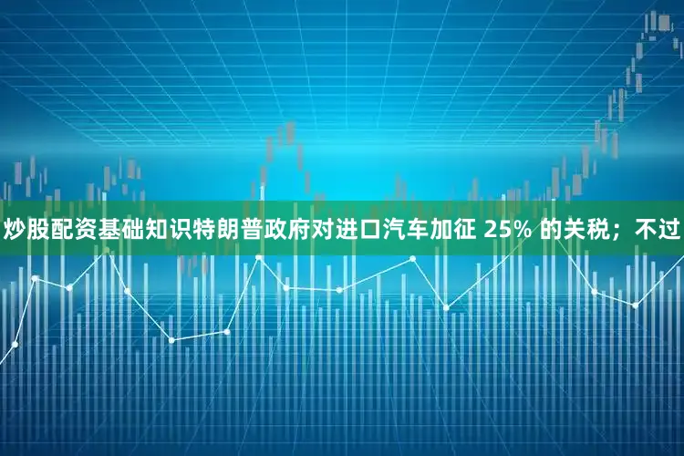 炒股配资基础知识特朗普政府对进口汽车加征 25% 的关税；不过