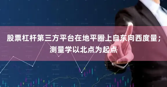 股票杠杆第三方平台在地平圈上自东向西度量;测量学以北点为起点